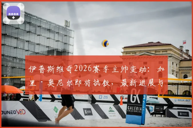 伊普斯维奇2026赛季主帅变动：加里·奥尼尔即将执教，最新进展与潜在影响分析