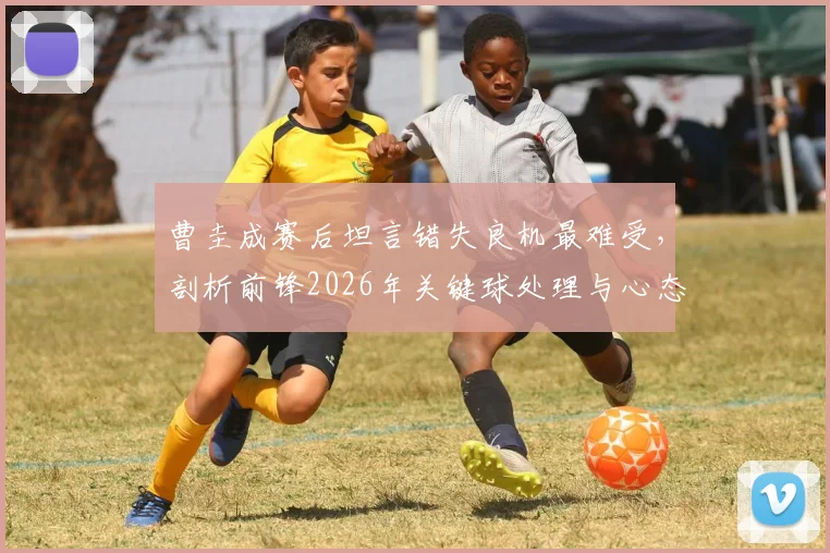 曹圭成赛后坦言错失良机最难受，剖析前锋2026年关键球处理与心态调整实战指南