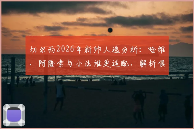 切尔西2026年新帅人选分析:哈维、阿隆索与小法谁更适配,解析俱乐部选帅核心标准