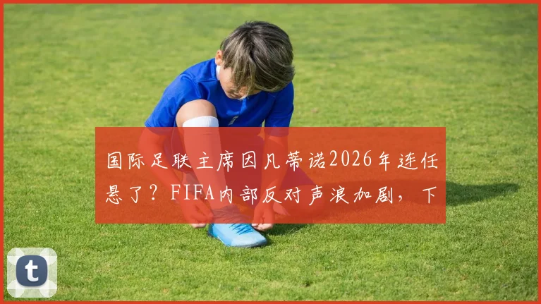 国际足联主席因凡蒂诺2026年连任悬了？FIFA内部反对声浪加剧，下台或成定局