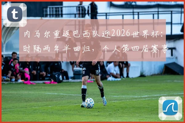 内马尔重返巴西队迎2026世界杯：时隔两年半回归，个人第四届赛事成焦点，解析其最后一舞与巴西队前景
