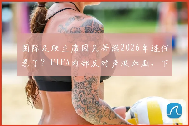 国际足联主席因凡蒂诺2026年连任悬了？FIFA内部反对声浪加剧，下台或成定局