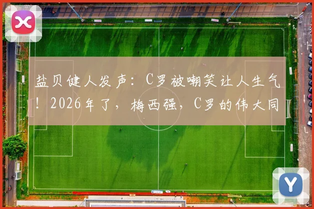 盐贝健人发声：C罗被嘲笑让人生气！2026年了，梅西强，C罗的伟大同样不容质疑