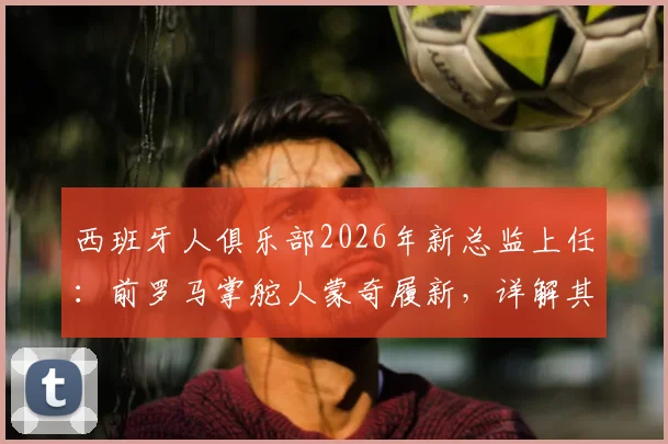 西班牙人俱乐部2026年新总监上任:前罗马掌舵人蒙奇履新,详解其背景与球队重建计划