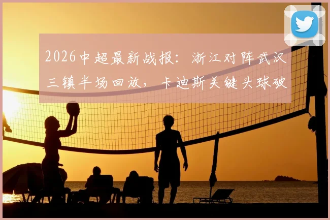 2026中超最新战报:浙江对阵武汉三镇半场回放,卡迪斯关键头球破门,贝维斯多次造险引热议