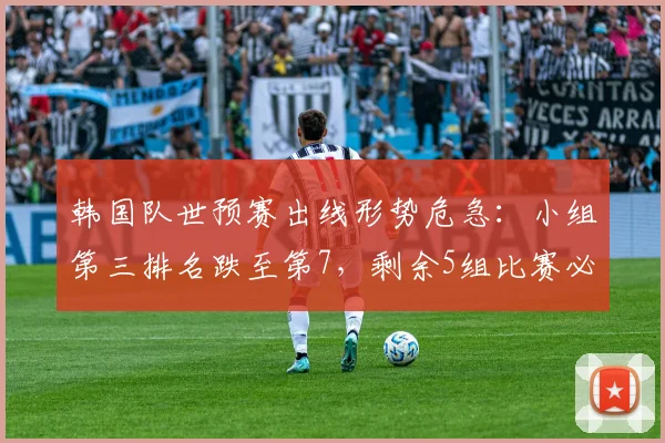 韩国队世预赛出线形势危急:小组第三排名跌至第7,剩余5组比赛必须满足3个硬性条件