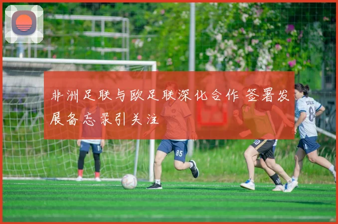 非洲足联与欧足联深化合作 签署发展备忘录引关注