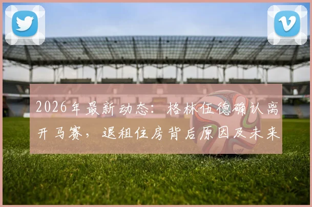 2026年最新动态：格林伍德确认离开马赛，退租住房背后原因及未来转会去向深度分析