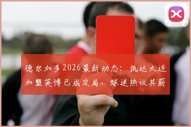 德尔加多2026最新动态：抵达大连加盟英博已成定局，球迷热议其薪资与新东家前景