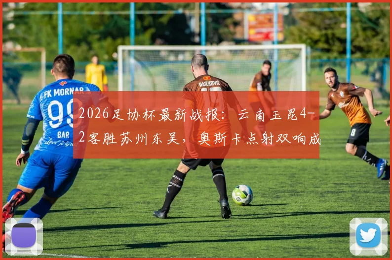 2026足协杯最新战报:云南玉昆4-2客胜苏州东吴,奥斯卡点射双响成关键,爆冷晋级引热议
