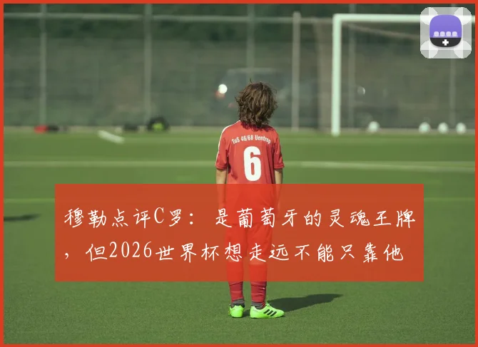 穆勒点评C罗：是葡萄牙的灵魂王牌，但2026世界杯想走远不能只靠他一个人
