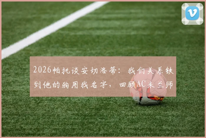 2026帕托谈安切洛蒂:我们关系铁到他的狗用我名字,回顾AC米兰师徒情深与生涯趣闻