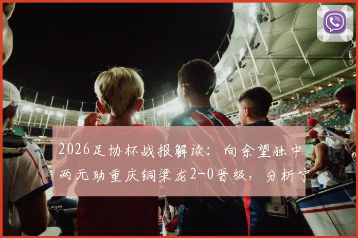 2026足协杯战报解读：向余望独中两元助重庆铜梁龙2-0晋级，分析宁波队失利原因与赛事回放看点