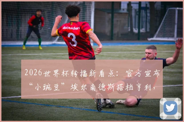 2026世界杯转播新看点：官方宣布“小豌豆”埃尔南德斯搭档亨利，详解解说团队阵容与看点
