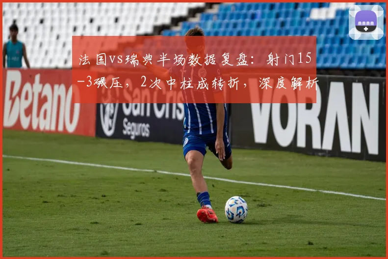 法国vs瑞典半场数据复盘:射门15-3碾压,2次中柱成转折,深度解析双方战术得失与比赛走势