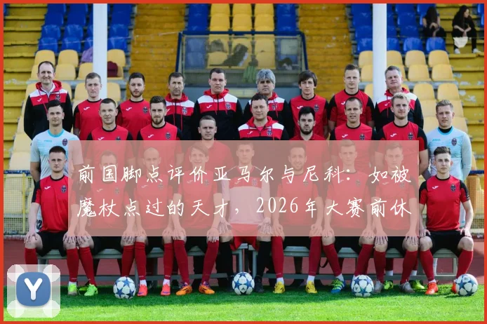 前国脚点评价亚马尔与尼科:如被魔杖点过的天才,2026年大赛前休养正是养伤好时机