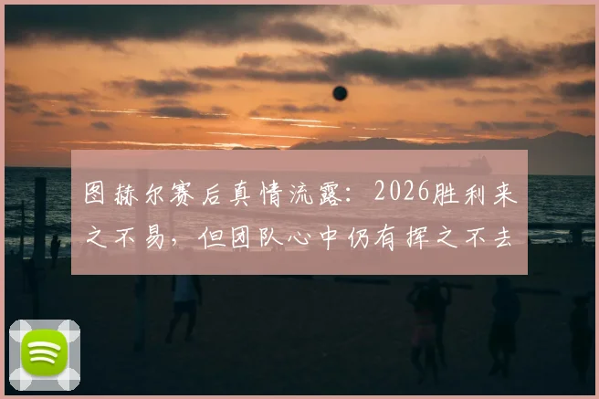 图赫尔赛后真情流露:2026胜利来之不易,但团队心中仍有挥之不去的遗憾与伤痛