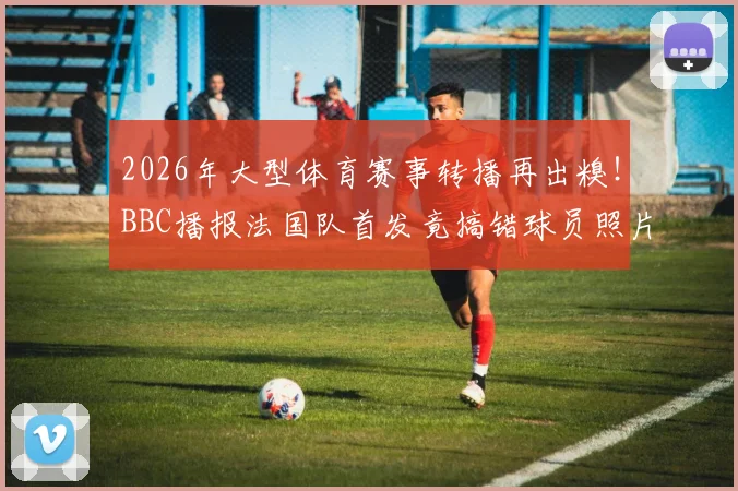 2026年大型体育赛事转播再出糗！BBC播报法国队首发竟搞错球员照片名字，公开致歉引热议