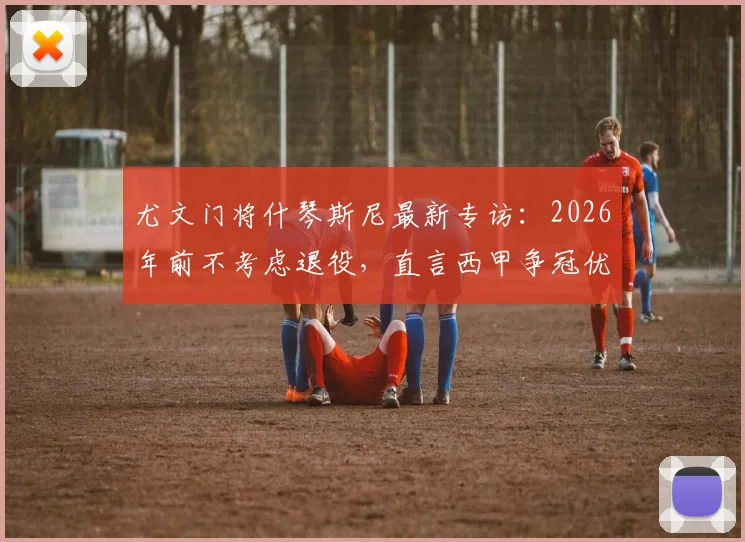尤文门将什琴斯尼最新专访：2026年前不考虑退役，直言西甲争冠优先级高于欧冠，解析其未来职业规划与留守决心