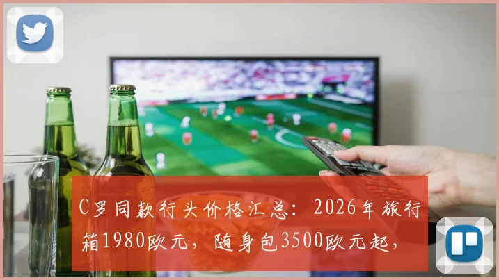 C罗同款行头价格汇总：2026年旅行箱1980欧元，随身包3500欧元起，附品牌型号指南