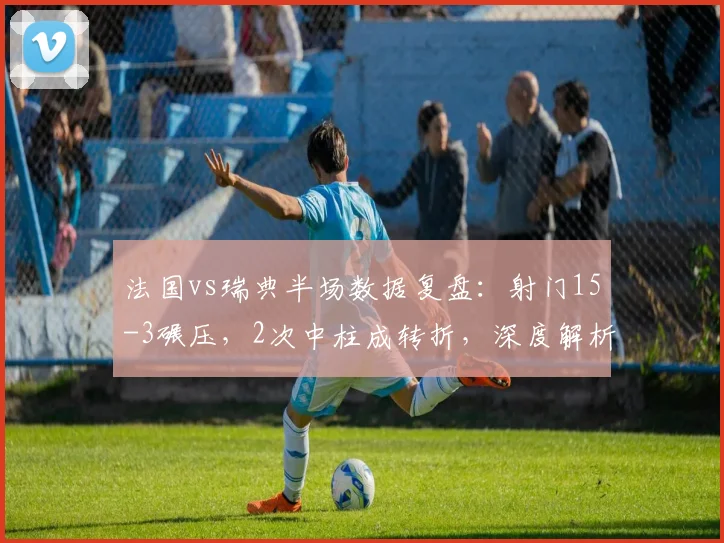 法国vs瑞典半场数据复盘：射门15-3碾压，2次中柱成转折，深度解析双方战术得失与比赛走势