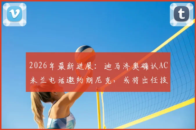 2026年最新进展：迪马济奥确认AC米兰电话邀约朗尼克，或将出任技术总监一职