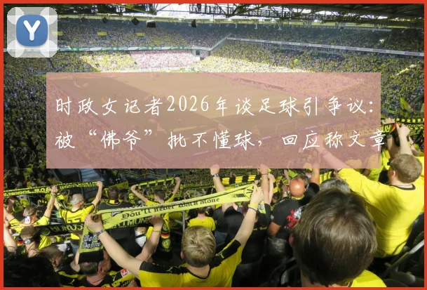 时政女记者2026年谈足球引争议:被“佛爷”批不懂球,回应称文章未涉及足球专业分析
