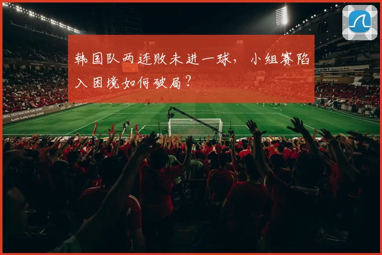 韩国队两连败未进一球,小组赛陷入困境如何破局?