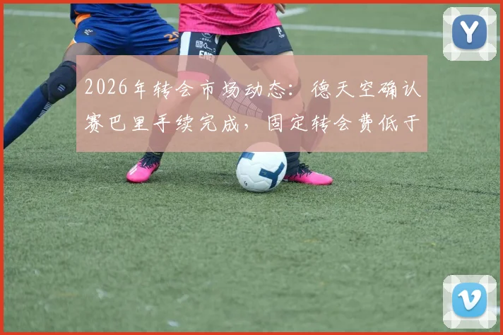 2026年转会市场动态:德天空确认赛巴里手续完成,固定转会费低于5000万欧元详解
