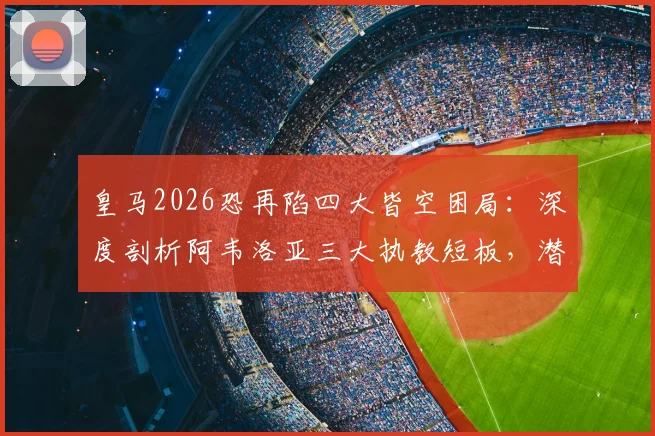 皇马2026恐再陷四大皆空困局：深度剖析阿韦洛亚三大执教短板，潜在换帅人选浮出水面