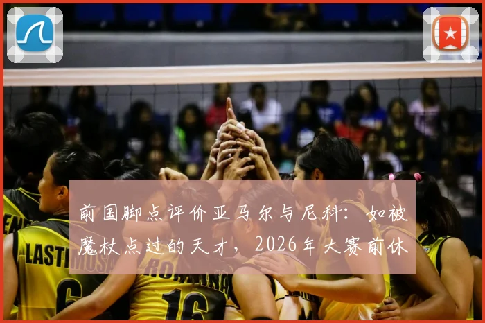 前国脚点评价亚马尔与尼科：如被魔杖点过的天才，2026年大赛前休养正是养伤好时机
