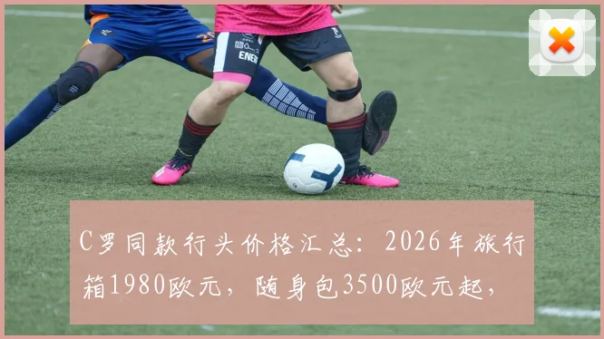 C罗同款行头价格汇总:2026年旅行箱1980欧元,随身包3500欧元起,附品牌型号指南
