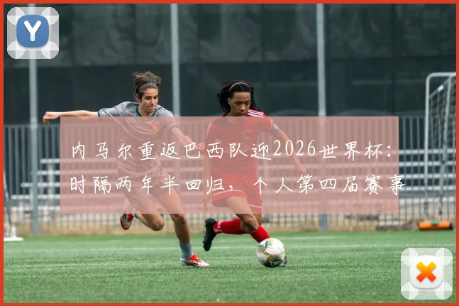 内马尔重返巴西队迎2026世界杯:时隔两年半回归,个人第四届赛事成焦点,解析其最后一舞与巴西队前景