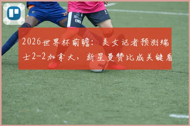 2026世界杯前瞻：美女记者预测瑞士2-2加拿大，新星曼赞比成关键看点，瑞士与加拿大交锋历史深度解析