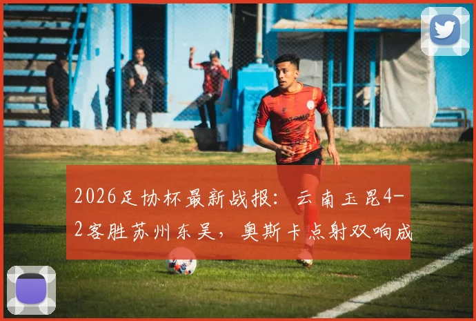 2026足协杯最新战报:云南玉昆4-2客胜苏州东吴,奥斯卡点射双响成关键,爆冷晋级引热议