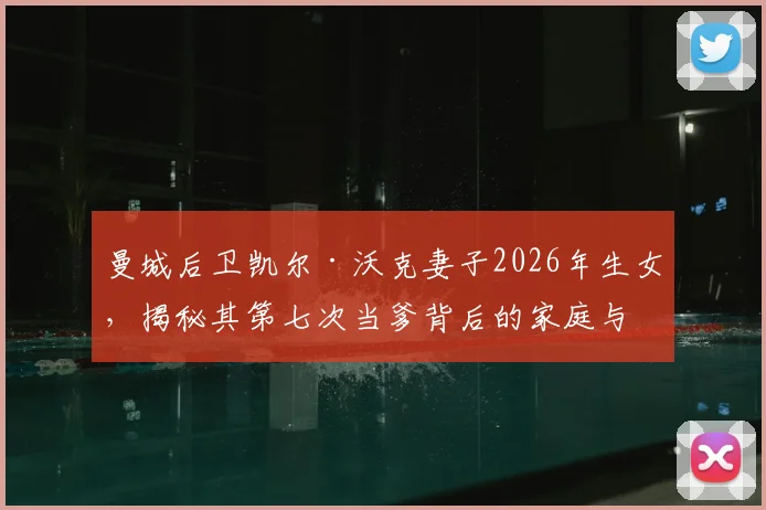 曼城后卫凯尔·沃克妻子2026年生女，揭秘其第七次当爹背后的家庭与子女详情