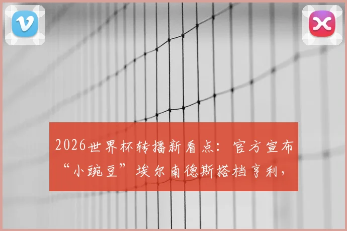 2026世界杯转播新看点：官方宣布“小豌豆”埃尔南德斯搭档亨利，详解解说团队阵容与看点