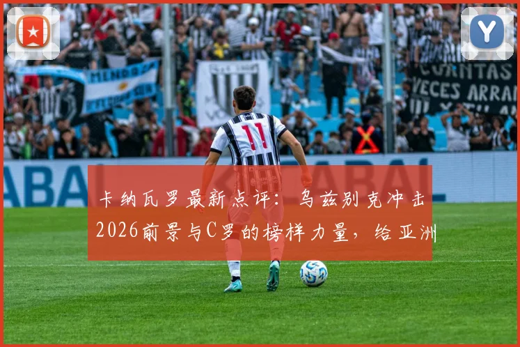 卡纳瓦罗最新点评:乌兹别克冲击2026前景与C罗的榜样力量,给亚洲足球迷的启示