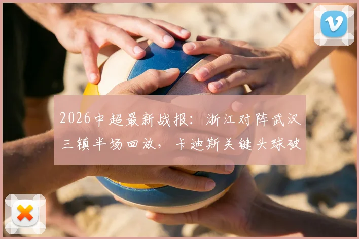 2026中超最新战报：浙江对阵武汉三镇半场回放，卡迪斯关键头球破门，贝维斯多次造险引热议