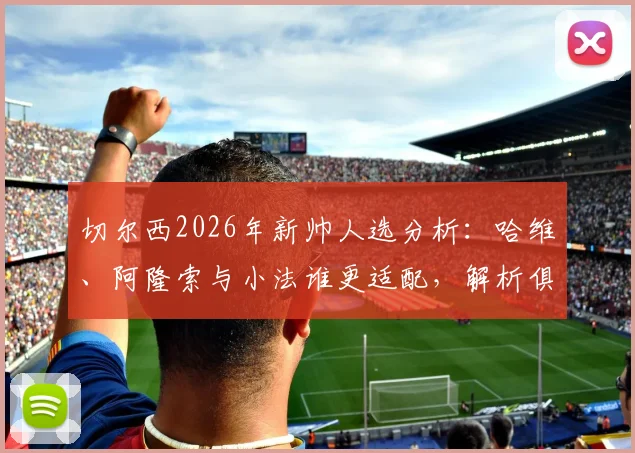 切尔西2026年新帅人选分析：哈维、阿隆索与小法谁更适配，解析俱乐部选帅核心标准