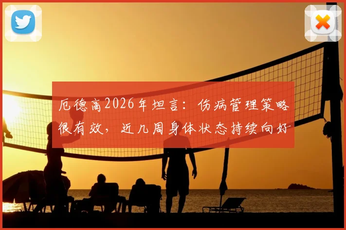 厄德高2026年坦言：伤病管理策略很有效，近几周身体状态持续向好