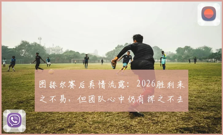 图赫尔赛后真情流露:2026胜利来之不易,但团队心中仍有挥之不去的遗憾与伤痛