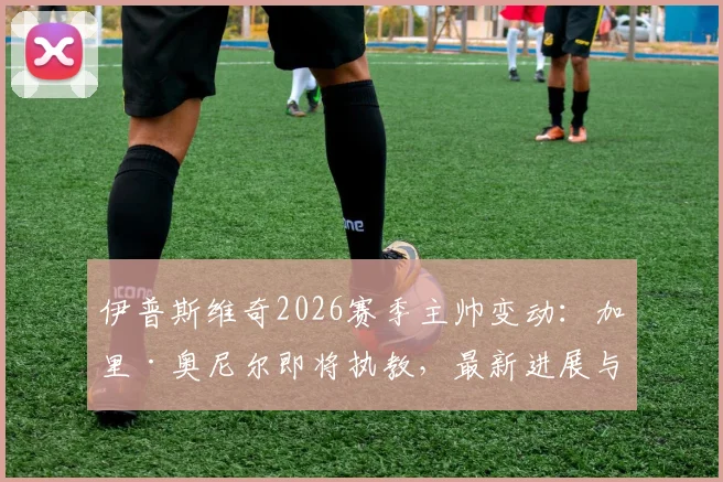 伊普斯维奇2026赛季主帅变动：加里·奥尼尔即将执教，最新进展与潜在影响分析