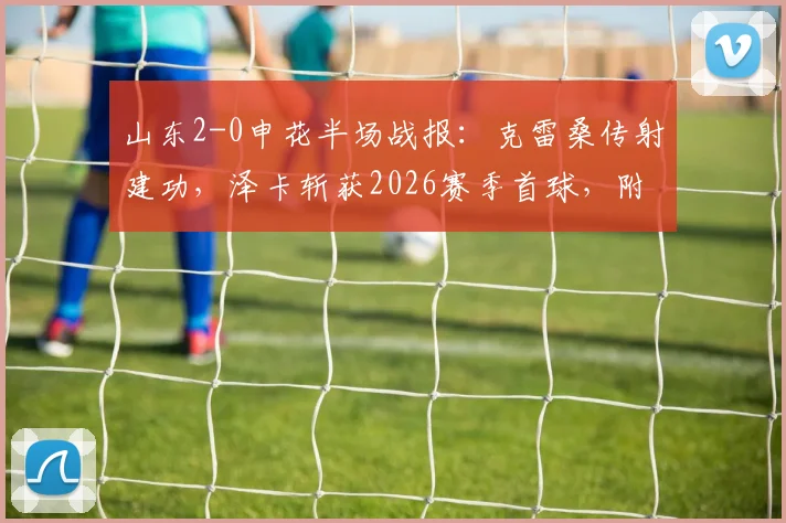 山东2-0申花半场战报:克雷桑传射建功,泽卡斩获2026赛季首球,附全场技术统计与战术解析