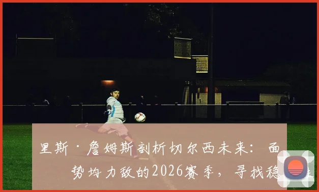 里斯·詹姆斯剖析切尔西未来:面对势均力敌的2026赛季,寻找稳定性成首要课题
