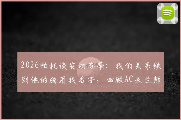 2026帕托谈安切洛蒂：我们关系铁到他的狗用我名字，回顾AC米兰师徒情深与生涯趣闻