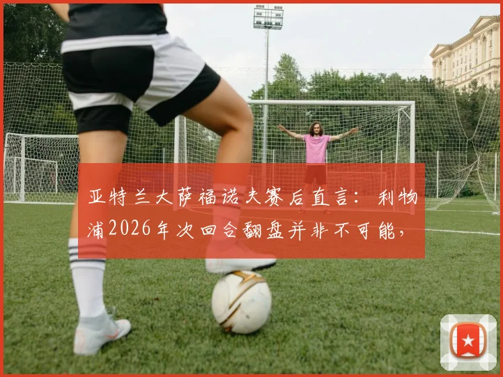 亚特兰大萨福诺夫赛后直言:利物浦2026年次回合翻盘并非不可能,抓住这一点机会完全足够